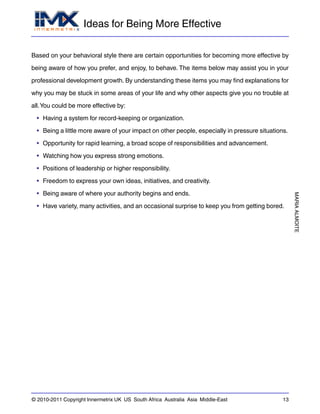 Ideas for Being More Effective
MARIAALMOITE
© 2010-2011 Copyright Innermetrix UK US South Africa Australia Asia Middle-East 13
Based on your behavioral style there are certain opportunities for becoming more effective by
being aware of how you prefer, and enjoy, to behave. The items below may assist you in your
professional development growth. By understanding these items you may find explanations for
why you may be stuck in some areas of your life and why other aspects give you no trouble at
all.You could be more effective by:
• Having a system for record-keeping or organization.
• Being a little more aware of your impact on other people, especially in pressure situations.
• Opportunity for rapid learning, a broad scope of responsibilities and advancement.
• Watching how you express strong emotions.
• Positions of leadership or higher responsibility.
• Freedom to express your own ideas, initiatives, and creativity.
• Being aware of where your authority begins and ends.
• Have variety, many activities, and an occasional surprise to keep you from getting bored.
 