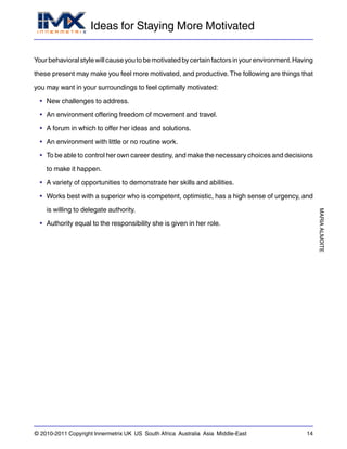 Ideas for Staying More Motivated
MARIAALMOITE
© 2010-2011 Copyright Innermetrix UK US South Africa Australia Asia Middle-East 14
Yourbehavioralstylewillcauseyoutobemotivatedbycertainfactorsinyourenvironment.Having
these present may make you feel more motivated, and productive.The following are things that
you may want in your surroundings to feel optimally motivated:
• New challenges to address.
• An environment offering freedom of movement and travel.
• A forum in which to offer her ideas and solutions.
• An environment with little or no routine work.
• To be able to control her own career destiny, and make the necessary choices and decisions
to make it happen.
• A variety of opportunities to demonstrate her skills and abilities.
• Works best with a superior who is competent, optimistic, has a high sense of urgency, and
is willing to delegate authority.
• Authority equal to the responsibility she is given in her role.
 