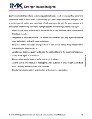 Strength-based Insights
MARIAALMOITE
© 2010-2011 Copyright Innermetrix UK US South Africa Australia Asia Middle-East 15
Each behavioral style contains certain unique strengths as a result of how your four behavioral
dimensions relate to each other. Understanding your own unique behavioral strengths is an
important part of putting your new level of self-awareness to work for your success and
satisfaction.The following statements highlight specific strengths of your behavioral style:
• Able to juggle many projects and activities simultaneously and have a keen awareness of
the status of each.
• Very skilled at verbal expression. Can deliver the same message using a persuasive style
or an authoritative style with equal confidence.
• Response pattern indicates a strong tendency to work toward making things happen rather
than waiting for things to happen.
• Able to make decisions quickly and to take the credit or blame for the outcome of decisions.
• A very active agent in all that is do.
• Demands high performance of self and others on the team.
• Able to carry a new initiative or message to a new audience in a new region and to build
trust, credibility and rapport in a skillful manner.
• Excellent at initiating activity and direction for the team or organization.
 