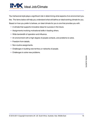 Ideal Job/Climate
MARIAALMOITE
© 2010-2011 Copyright Innermetrix UK US South Africa Australia Asia Middle-East 16
Your behavioral style plays a significant role in determining what aspects of an environment you
like. The items below will help you understand what will define an ideal working climate for you.
Based on how you prefer to behave, an ideal climate for you is one that provides you with:
• A climate that supports innovative ideas for success in the future.
• Assignments involving motivational skills in leading others.
• Wide bandwidth of operation and influence.
• An environment with a high degree of people contacts, and problems to solve.
• Freedom from details.
• Non-routine assignments.
• Challenges in building new territory or networks of people.
• Challenges to solve new problems.
 