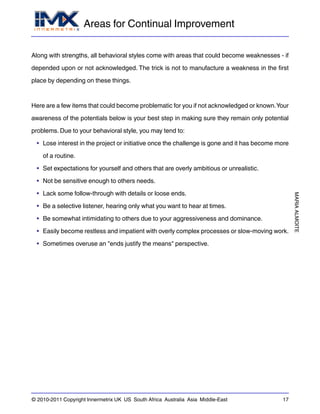 Areas for Continual Improvement
MARIAALMOITE
© 2010-2011 Copyright Innermetrix UK US South Africa Australia Asia Middle-East 17
Along with strengths, all behavioral styles come with areas that could become weaknesses - if
depended upon or not acknowledged. The trick is not to manufacture a weakness in the first
place by depending on these things.
Here are a few items that could become problematic for you if not acknowledged or known.Your
awareness of the potentials below is your best step in making sure they remain only potential
problems. Due to your behavioral style, you may tend to:
• Lose interest in the project or initiative once the challenge is gone and it has become more
of a routine.
• Set expectations for yourself and others that are overly ambitious or unrealistic.
• Not be sensitive enough to others needs.
• Lack some follow-through with details or loose ends.
• Be a selective listener, hearing only what you want to hear at times.
• Be somewhat intimidating to others due to your aggressiveness and dominance.
• Easily become restless and impatient with overly complex processes or slow-moving work.
• Sometimes overuse an "ends justify the means" perspective.
 