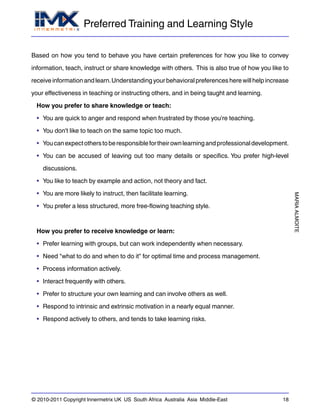 Preferred Training and Learning Style
MARIAALMOITE
© 2010-2011 Copyright Innermetrix UK US South Africa Australia Asia Middle-East 18
Based on how you tend to behave you have certain preferences for how you like to convey
information, teach, instruct or share knowledge with others. This is also true of how you like to
receiveinformationandlearn.Understandingyourbehavioralpreferencesherewillhelpincrease
your effectiveness in teaching or instructing others, and in being taught and learning.
How you prefer to share knowledge or teach:
• You are quick to anger and respond when frustrated by those you're teaching.
• You don't like to teach on the same topic too much.
• Youcanexpectotherstoberesponsiblefortheirownlearningandprofessionaldevelopment.
• You can be accused of leaving out too many details or specifics. You prefer high-level
discussions.
• You like to teach by example and action, not theory and fact.
• You are more likely to instruct, then facilitate learning.
• You prefer a less structured, more free-flowing teaching style.
How you prefer to receive knowledge or learn:
• Prefer learning with groups, but can work independently when necessary.
• Need "what to do and when to do it" for optimal time and process management.
• Process information actively.
• Interact frequently with others.
• Prefer to structure your own learning and can involve others as well.
• Respond to intrinsic and extrinsic motivation in a nearly equal manner.
• Respond actively to others, and tends to take learning risks.
 