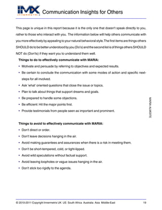 Communication Insights for Others
MARIAALMOITE
© 2010-2011 Copyright Innermetrix UK US South Africa Australia Asia Middle-East 19
This page is unique in this report because it is the only one that doesn't speak directly to you,
rather to those who interact with you. The information below will help others communicate with
you more effectively by appealing to your natural behavioral style.The first items are things others
SHOULDdotobebetterunderstoodbyyou(Do's)andthesecondlistisofthingsothersSHOULD
NOT do (Don'ts) if they want you to understand them well.
Things to do to effectively communicate with MARIA:
• Motivate and persuade by referring to objectives and expected results.
• Be certain to conclude the communication with some modes of action and specific next-
steps for all involved.
• Ask 'what' oriented questions that close the issue or topics.
• Plan to talk about things that support dreams and goals.
• Be prepared to handle some objections.
• Be efficient: Hit the major points first.
• Provide testimonials from people seen as important and prominent.
Things to avoid to effectively communicate with MARIA:
• Don't direct or order.
• Don't leave decisions hanging in the air.
• Avoid making guarantees and assurances when there is a risk in meeting them.
• Don't be short-tempered, cold, or tight-lipped.
• Avoid wild speculations without factual support.
• Avoid leaving loopholes or vague issues hanging in the air.
• Don't stick too rigidly to the agenda.
 