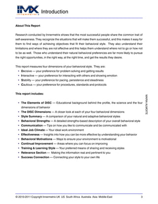 Introduction
MARIAALMOITE
© 2010-2011 Copyright Innermetrix UK US South Africa Australia Asia Middle-East 3
About This Report
Research conducted by Innermetrix shows that the most successful people share the common trait of
self-awareness.They recognize the situations that will make them successful, and this makes it easy for
them to find ways of achieving objectives that fit their behavioral style. They also understand their
limitations and where they are not effective and this helps them understand where not to go or how not
to be as well. Those who understand their natural behavioral preferences are far more likely to pursue
the right opportunities, in the right way, at the right time, and get the results they desire.
This report measures four dimensions of your behavioral style. They are:
• Decisive — your preference for problem solving and getting results
• Interactive — your preference for interacting with others and showing emotion
• Stability — your preference for pacing, persistence and steadiness
• Cautious — your preference for procedures, standards and protocols
This report includes:
• The Elements of DISC — Educational background behind the profile, the science and the four
dimensions of behavior
• The DISC Dimensions — A closer look at each of your four behavioral dimensions
• Style Summary — A comparison of your natural and adaptive behavioral styles
• Behavioral Strengths — A detailed strengths-based description of your overall behavioral style
• Communication — Tips on how you like to communicate and be communicated with
• Ideal Job Climate — Your ideal work environment
• Effectiveness — Insights into how you can be more effective by understanding your behavior
• Behavioral Motivations — Ways to ensure your environment is motivational
• Continual Improvement — Areas where you can focus on improving
• Training & Learning Style — Your preferred means of sharing and receiving styles
• Relevance Section — Making the information real and pertinent to you
• Success Connection — Connecting your style to your own life
 