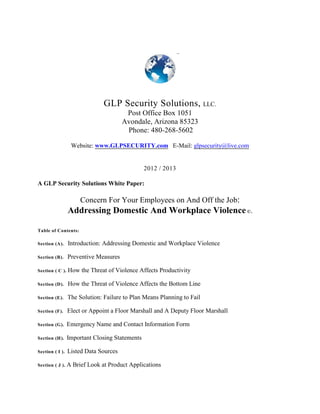 GLP Security Solutions, LLC.
Post Office Box 1051
Avondale, Arizona 85323
Phone: 480-268-5602
Website: www.GLPSECURITY.com E-Mail: glpsecurity@live.com
2012 / 2013
A GLP Security Solutions White Paper:
Concern For Your Employees on And Off the Job:
Addressing Domestic And Workplace Violence©.
Table of Contents:
Section (A). Introduction: Addressing Domestic and Workplace Violence
Section (B). Preventive Measures
Section ( C ). How the Threat of Violence Affects Productivity
Section (D). How the Threat of Violence Affects the Bottom Line
Section (E). The Solution: Failure to Plan Means Planning to Fail
Section (F). Elect or Appoint a Floor Marshall and A Deputy Floor Marshall
Section (G). Emergency Name and Contact Information Form
Section (H). Important Closing Statements
Section ( I ). Listed Data Sources
Section ( J ). A Brief Look at Product Applications
 