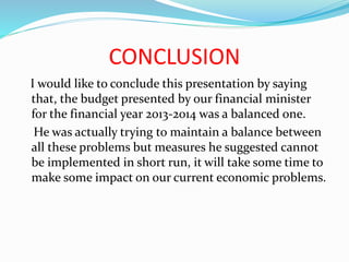 CONCLUSION
I would like to conclude this presentation by saying
that, the budget presented by our financial minister
for the financial year 2013-2014 was a balanced one.
He was actually trying to maintain a balance between
all these problems but measures he suggested cannot
be implemented in short run, it will take some time to
make some impact on our current economic problems.
 