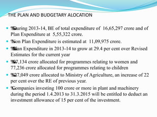 THE PLAN AND BUDGETARY ALOCATION
 ‰‰‰‰During 2013-14, BE of total expenditure of 16,65,297 crore and of
Plan Expenditure at 5,55,322 crore.
 ‰Non Plan Expenditure is estimated at 11,09,975 crore.
 ‰‰‰‰‰Plan Expenditure in 2013-14 to grow at 29.4 per cent over Revised
Estimates for the current year
 ‰‰‰‰97,134 crore allocated for programmes relating to women and
77,236 crore allocated for programmes relating to children
 ‰‰‰‰27,049 crore allocated to Ministry of Agriculture, an increase of 22
per cent over the RE of previous year.
 ‰Companies investing 100 crore or more in plant and machinery
during the period 1.4.2013 to 31.3.2015 will be entitled to deduct an
investment allowance of 15 per cent of the investment.
 