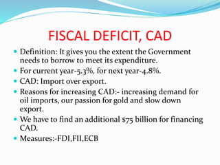 FISCAL DEFICIT, CAD
 Definition: It gives you the extent the Government
needs to borrow to meet its expenditure.
 For current year-5.3%, for next year-4.8%.
 CAD: Import over export.
 Reasons for increasing CAD:- increasing demand for
oil imports, our passion for gold and slow down
export.
 We have to find an additional $75 billion for financing
CAD.
 Measures:-FDI,FII,ECB
 