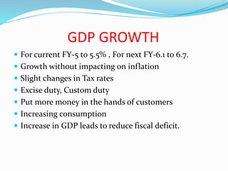 GDP GROWTH
 For current FY-5 to 5.5% , For next FY-6.1 to 6.7.
 Growth without impacting on inflation
 Slight changes in Tax rates
 Excise duty, Custom duty
 Put more money in the hands of customers
 Increasing consumption
 Increase in GDP leads to reduce fiscal deficit.
 