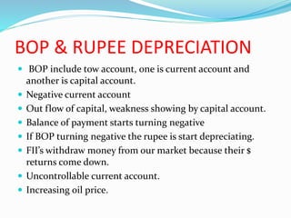 BOP & RUPEE DEPRECIATION
 BOP include tow account, one is current account and
another is capital account.
 Negative current account
 Out flow of capital, weakness showing by capital account.
 Balance of payment starts turning negative
 If BOP turning negative the rupee is start depreciating.
 FII’s withdraw money from our market because their $
returns come down.
 Uncontrollable current account.
 Increasing oil price.
 