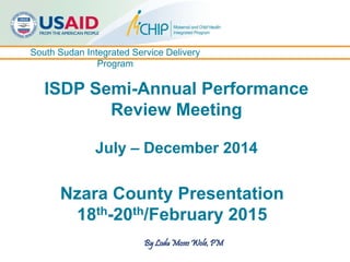 South Sudan Integrated Service Delivery
Program
ISDP Semi-Annual Performance
Review Meeting
July – December 2014
Nzara County Presentation
18th-20th/February 2015
By Lodu Moses Wole, PM
 