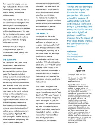 They hoped that bringing Lean and
Agile methods to the IT team would
better align the business, shorten
times to delivery, and improve
business results.
"The flexibility Rent-A-Center offers to
our customers was missing from how
we managed our software projects,"
noted Rob Tayne, RAC's Sr. Manager
of IT Product Management. “We knew
that our development processes would
benefit from flexibility and result in a
quicker response to the changing
needs of the business.”
With this in mind, RAC began a
journey to leverage agile and
fundamentally change the way they
built software.
THE SOLUTION
RAC recognized that GEAR would
only succeed if the IT inventory
management team worked in
alignment with the business. It was
crucial that they coordinate their
strategy and activities in order to meet
some very challenging deadlines. It
was also critical that the development
team work only on the most important
projects and features that had the
most impact on the overall business
strategy and financial performance.
Having the right agile solution to
support this (and other) projects and
provide transparency was critical.
After exploring the market leading
products, a team that included top IT
leadership and product development
managers chose AgileCraft. "We
were looking for a platform that would
enable alignment, transparency, and
communication between the
business and development teams,"
said Tayne. "We were able to use
AgileCraft as our single system of
record, keeping everyone aligned
around our common goals.
The metrics and visualizations
spanned all the levels we needed to
manage, starting from the enterprise,
with breakdowns to portfolio,
program and team levels.“
THE RESULTS
Using AgileCraft, the GEAR
development team delivered the
application on schedule and on
budget, a major success for the IT
team. The application achieved its
business goals, increasing RAC's
purchasing power and resulting in
significant cost savings.
The application met its technical
goals, too. With native integrations
to both JIRA and HP Quality Center,
the highly visible success of this
critical software is enabling RAC to
expand agile practices throughout
the company, even to parts of the
organization not using AgileCraft at
the team level.
What’s Next? “Things are now
starting to open up with AgileCraft
from an innovation perspective” said
Gary Peek, RAC’s Vice-President of
IT Business Solutions. “We plan to
extend the footprint of AgileCraft
beyond the IT and executive teams
and bring in our extended store
network to contribute ideas right in
the AgileCraft platform – and then
measure how the impact of their
ideas directly improve the
performance of our business.”
“Things are now starting to
open up with AgileCraft
from an innovation
perspective. We plan to
extend the footprint of
AgileCraft beyond the IT
and executive teams and
bring in our extended store
network to contribute ideas
right in the AgileCraft
platform – and then
measure how the impact of
their ideas directly improve
the performance of our
business.”
Gary Peek
Vice President
IT Business Solutions
Rent-A-Center
© Copyright AgileCraft 2015
103 N. Austin Ave., Ste. 405
Georgetown, TX 78626
www.agilecraft.com
AgileCraft® delivers the most
comprehensive software solution
available for scaling agile to the
enterprise. AgileCraft transforms the
way organizations enable and
manage agile productivity across their
enterprise, portfolios, programs and
teams by aligning business strategy
with technical execution. The
AgileCraft platform combines
sophisticated planning, analysis,
forecasting and visualization with
robust, multi-level collaboration and
management. Designed to be open,
the AgileCraft platform compliments
and extends existing agile tools,
methods and processes and can be
deployed through the cloud or on
premise. AgileCraft customers get the
best agile solution on the market and
benefit from a platform that is
specifically designed to scale
enterprise wide.
 
