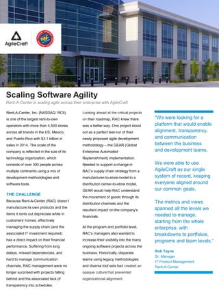 Scaling Software Agility
Rent-A-Center is scaling agile across their enterprise with AgileCraft
Rent-A-Center, Inc. (NASDAQ: RCII)
is one of the largest rent-to-own
operators with more than 4,500 stores
across all brands in the US, Mexico,
and Puerto Rico with $3.1 billion in
sales in 2014. The scale of the
company is reflected in the size of its
technology organization, which
consists of over 300 people across
multiple continents using a mix of
development methodologies and
software tools.
THE CHALLENGE
Because Rent-A-Center (RAC) doesn’t
manufacture its own products and the
items it rents out depreciate while in
customers’ homes, effectively
managing the supply chain (and the
associated IT investment required)
has a direct impact on their financial
performance. Suffering from long
delays, missed dependencies, and
hard to manage communication
channels, RAC management were no
longer surprised with projects falling
behind and the associated lack of
transparency into schedules.
Looking ahead at the critical projects
on their roadmap, RAC knew there
was a better way. One project stood
out as a perfect test-run of their
newly proposed agile development
methodology – the GEAR (Global
Enterprise Automated
Replenishment) implementation.
Needed to support a change in
RAC’s supply chain strategy from a
manufacturer-to-store model to a
distribution center-to-store model,
GEAR would help RAC understand
the movement of goods through its
distribution channels and the
resultant impact on the company's
financials.
At the program and portfolio level,
RAC's managers also wanted to
increase their visibility into the many
ongoing software projects across the
business. Historically, disparate
teams using legacy methodologies
and diverse tool sets had created an
opaque culture that prevented
organizational alignment.
Rob Tayne
Sr. Manager
IT Product Management
Rent-A-Center
"We were looking for a
platform that would enable
alignment, transparency,
and communication
between the business
and development teams.
We were able to use
AgileCraft as our single
system of record, keeping
everyone aligned around
our common goals.
The metrics and views
spanned all the levels we
needed to manage,
starting from the whole
enterprise, with
breakdowns to portfolios,
programs and team levels.“
 