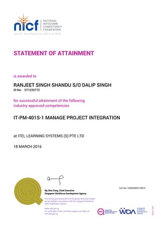 STATEMENT OF ATTAINMENT
ID No:
IT-PM-401S-1 MANAGE PROJECT INTEGRATION
for successful attainment of the following
industry approved competencies
S7122077Z
at ITEL LEARNING SYSTEMS (S) PTE LTD
is awarded to
18 MARCH 2016
RANJEET SINGH SHANDU S/O DALIP SINGH
SOA-IT-001
160000000143810
www.wda.gov.sg
Cert No.
The training and assessment of the abovementioned student
are accredited in accordance with the Singapore Workforce
Skills Qualification System
Singapore Workforce Development Agency
Ng Cher Pong, Chief Executive
For verification of this certificate, please visit https://e-
cert.wda.gov.sg
 