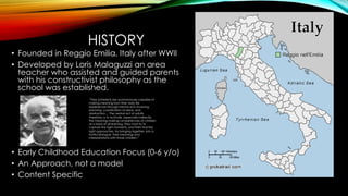 HISTORY
• Founded in Reggio Emilia, Italy after WWII
• Developed by Loris Malaguzzi an area
teacher who assisted and guided parents
with his constructivist philosophy as the
school was established.
• Early Childhood Education Focus (0-6 y/o)
• An Approach, not a model
• Content Specific
“They [children] are autonomously capable of
making meaning from their daily life
experiences through mental acts involving
planning, coordination of ideas, and
abstraction.... The central act of adults,
therefore, is to activate, especially indirectly,
the meaning-making competencies of children
as a basis of all learning. They must try to
capture the right moments, and then find the
right approaches, for bringing together, into a
fruitful dialogue, their meanings and
interpretations with those children.”
 