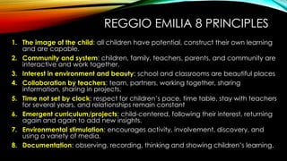 REGGIO EMILIA 8 PRINCIPLES
1. The image of the child: all children have potential, construct their own learning
and are capable.
2. Community and system: children, family, teachers, parents, and community are
interactive and work together.
3. Interest in environment and beauty: school and classrooms are beautiful places
4. Collaboration by teachers: team, partners, working together, sharing
information, sharing in projects.
5. Time not set by clock: respect for children’s pace, time table, stay with teachers
for several years, and relationships remain constant
6. Emergent curriculum/projects: child-centered, following their interest, returning
again and again to add new insights.
7. Environmental stimulation: encourages activity, involvement, discovery, and
using a variety of media.
8. Documentation: observing, recording, thinking and showing children’s learning.
 