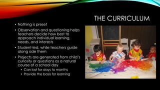 THE CURRICULUM
• Nothing is preset
• Observation and questioning helps
teachers decide how best to
approach individual learning,
needs, and interests
• Student-led, while teachers guide
along side them
• Projects are generated from child’s
curiosity or questions as a natural
course of a school day
• Can last for days to months
• Provide the basis for learning
 