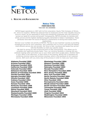 Request for Proposal
www.netcotitle.com
2
1. RESUME AND BACKGROUND
Netco Title
FIRM RESUME
TAX ID# 36-3550806
NETCO began operations in 1987 with its first corporation, Equity Title Company of Illinois,
Inc. Since its inception, NETCO has believed that its employees are the most valuable resource
and as a result, we are dedicated to hiring and maintaining employees who will continue to
pursue our goals for success and growth. Consequently, NETCO provides its clientele with
timely service and the highest standard of quality demanded in today's marketplace. These
attributes have been the source of NETCO's maintenance of strong and trusted client
relationships.
Service is our number one priority at NETCO. The key to your business' success is providing
exceptional service for your customers. Your customers are in a hurry, and want the fastest,
most efficient service you can provide. Our focus is fast, courteous and hassle-free service
with the flexibility to meet your specific needs.
We start by giving you fast turnaround time on title commitments. This allows you to
complete your approval process faster. Then, our extreme flexibility in closings lets you
schedule closings when and where you or your client want them to take place, whether that's
in your office in the afternoon, or their home in the evening. NETCO has a reputation for
combining common sense and common courtesy, which is the backbone of our customer
service. We'll work with you every step of the process in order to make your loans close.
Alabama Founded 2005 Mississippi Founded 2004
Arizona Founded 2002 Missouri Founded 1989
Arkansas Founded 2004 Montana Founded 2005
California Founded 2006 Nebraska Founded 2003
Colorado Founded 2001 Nevada Founded 2002
Delaware Founded 2003 New Hampshire Founded 2006
District of Columbia Founded 2002 New Jersey Founded 2002
Florida Founded 2003 New York Founded 2006
Georgia Founded 2004 North Carolina Founded 2004
Illinois Founded 1987 North Dakota Founded 2008
Indiana Founded 1994 Ohio Founded 1996
Iowa Founded 2005 Pennsylvania Founded 2001
Kansas Founded 1992 Rhode Island Founded 2009
Kentucky Founded 1998 South Carolina Founded 2004
Louisiana Founded 2009 Tennessee Founded 2004
Maine Founded 2005 Texas Founded 1993
Maryland Founded 2002 Utah Founded 2000
Massachusetts Founded 2009 Virginia Founded 2003
Michigan Founded 1998 Washington Founded 2005
Minnesota Founded 2000 Wisconsin Founded 1993
 