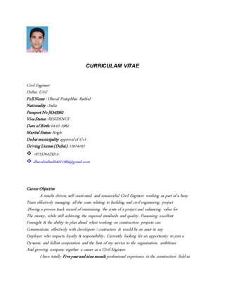 CURRICULAM VITAE
Civil Engineer
Dubai, UAE
FullName : Dhaval Pratapbhai Rathod
Nationality : India
Passport No J6343362
VisaStatus: RESIDENCE
Date of Birth: 04-01-1984
Marital Status: Single
Dubaimunicipality approvalof G+1
DrivingLicense(Dubai): 12674103
 +971526423314
 dhavalrathod04011984@gmail.com
Career Objective
A results driven, self–motivated and resourceful Civil Engineer working as part of a busy
Team effectively managing all the costs relating to building and civil engineering project
.Having a proven track record of minimizing the costs of a project and enhancing value for
The money, while still achieving the required standards and quality. Possessing excellent
Foresight & the ability to plan ahead when working on construction projects can
Communicate effectively with developers / contractors & would be an asset to any
Employer who respects loyalty & responsibility. Currently looking for an opportunity to join a
Dynamic and fullest cooperation and the best of my service to the organization, ambitious
And growing company together a career as a Civil Engineer.
I have totally Fiveyearand ninemonthprofessional experience in the construction field as
 