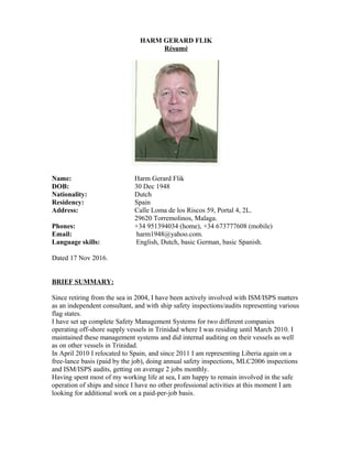 HARM GERARD FLIK
Résumé
Name: Harm Gerard Flik
DOB: 30 Dec 1948
Nationality: Dutch
Residency: Spain
Address: Calle Loma de los Riscos 59, Portal 4, 2L.
29620 Torremolinos, Malaga.
Phones: +34 951394034 (home), +34 673777608 (mobile)
Email: harm1948@yahoo.com.
Language skills: English, Dutch, basic German, basic Spanish.
Dated 17 Nov 2016.
BRIEF SUMMARY:
Since retiring from the sea in 2004, I have been actively involved with ISM/ISPS matters
as an independent consultant, and with ship safety inspections/audits representing various
flag states.
I have set up complete Safety Management Systems for two different companies
operating off-shore supply vessels in Trinidad where I was residing until March 2010. I
maintained these management systems and did internal auditing on their vessels as well
as on other vessels in Trinidad.
In April 2010 I relocated to Spain, and since 2011 I am representing Liberia again on a
free-lance basis (paid by the job), doing annual safety inspections, MLC2006 inspections
and ISM/ISPS audits, getting on average 2 jobs monthly.
Having spent most of my working life at sea, I am happy to remain involved in the safe
operation of ships and since I have no other professional activities at this moment I am
looking for additional work on a paid-per-job basis.
 