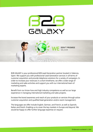 B2B GALAXY is your professional B2B Lead Generation partner located in Valencia,
Spain. We support you with professional Lead Generation services in all terms of
customer acquisition and provide telephone solutions for a variety of campaigns. In
order to increase your revenues in a short timeframe, we offer a wide range of
marketing and sales activities and support you with our international team of
marketing experts.
Benefit from our know-how and high industry competence as well as our large
experience in managing international marketing and sales projects.
Increase the brand awareness and reach of your products or services through active
customer acquisition and qualified lead generation and/or event management.
The languages we offer include English, German, and French, as well as Spanish,
Italian and Dutch. Enabling us to cover the key markets in Europe and beyond. We
would be happy to offer further language expertise on request.
 