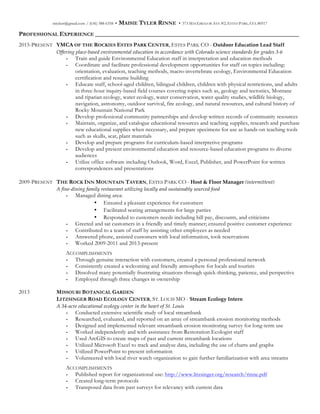 mtylerr@gmail.com / (636) 388-6358 • MAISIE TYLER RINNE • 373 MACGREGOR AVE #2, ESTES PARK, CO, 80517
PROFESSIONAL EXPERIENCE _________________________________________________________________
2015-PRESENT YMCA OF THE ROCKIES ESTES PARK CENTER, ESTES PARK CO - Outdoor  Education  Lead  Staff
Offering  place-­‐‑based  environmental  education  in  accordance  with  Colorado  science  standards  for  grades  3-­‐‑6    
- Train and guide Environmental Education staff in interpretation and education methods
- Coordinate and facilitate professional development opportunities for staff on topics including:
orientation, evaluation, teaching methods, macro-invertebrate ecology, Environmental Education
certification and resume building  
- Educate staff, school-aged children, bilingual children, children with physical restrictions, and adults
in three-hour inquiry-based field courses covering topics such as, geology and tectonics, Montane
and riparian ecology, water ecology, water conservation, water quality studies, wildlife biology,
navigation, astronomy, outdoor survival, fire ecology, and natural resources, and cultural history of
Rocky Mountain National Park
- Develop professional community partnerships and develop written records of community resources
- Maintain, organize, and catalogue educational resources and teaching supplies, research and purchase
new educational supplies when necessary, and prepare specimens for use as hands-on teaching tools
such as skulls, scat, plant materials
- Develop and prepare programs for curriculum-based interpretive programs
- Develop and present environmental education and resource-based education programs to diverse
audiences
- Utilize office software including Outlook, Word, Excel, Publisher, and PowerPoint for written
correspondences and presentations
2009-PRESENT THE ROCK INN MOUNTAIN TAVERN, ESTES PARK CO - Host  &  Floor  Manager  (intermittent)
A  fine-­‐‑dining  family  restaurant  utilizing  locally  and  sustainably  sourced  food    
- Managed dining area:
• Ensured a pleasant experience for customers
• Facilitated seating arrangements for large parties
• Responded to customers needs including bill pay, discounts, and criticisms
- Greeted and sat customers in a friendly and timely manner; ensured positive customer experience
- Contributed to a team of staff by assisting other employees as needed
- Answered phone, assisted customers with local information, took reservations
- Worked 2009-2011 and 2013-present
ACCOMPLISHMENTS
- Through genuine interaction with customers, created a personal professional network
- Consistently created a welcoming and friendly atmosphere for locals and tourists
- Dissolved many potentially frustrating situations through quick-thinking, patience, and perspective
- Employed through three changes in ownership
2013 MISSOURI BOTANICAL GARDEN
LITZSINGER ROAD ECOLOGY CENTER, ST. LOUIS MO -  Stream  Ecology  Intern  
A  34-­‐‑acre  educational  ecology  center  in  the  heart  of  St.  Louis  
- Conducted extensive scientific study of local streambank
- Researched, evaluated, and reported on an array of streambank erosion monitoring methods
- Designed and implemented relevant streambank erosion monitoring survey for long-term use
- Worked independently and with assistance from Restoration Ecologist staff
- Used ArcGIS to create maps of past and current streambank locations
- Utilized Microsoft Excel to track and analyze data, including the use of charts and graphs
- Utilized PowerPoint to present information
- Volunteered with local river watch organization to gain further familiarization with area streams
ACCOMPLISHMENTS
- Published report for organizational use: http://www.litzsinger.org/research/rinne.pdf
- Created long-term protocols
- Transposed data from past surveys for relevancy with current data
 