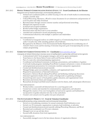 mtylerr@gmail.com / (636) 388-6358 • MAISIE TYLER RINNE • 373 MACGREGOR AVE #2, ESTES PARK, CO, 80517
2011-2012 WHOLE TERRAIN’S COMMUNICATING SCIENCE EVENT, NH - Event  Coordinator  &  Art  Director  
Inaugural  event  of  Antioch  University’s  environmental  publication    
- Initiated and coordinated public art exhibit focusing on the role of multi-media in communicating
complex scientific ideas
- Utilized Photoshop, Illustrator, a Word to create documents for art submissions and promotion of
event for print and online download
- Recruited artists through extensive internet searches and professional networking
- Managed and organized records
- Evaluated and accepted candidates
- Worked within budget requirements
- Presented artists and their work to event attendees
- Attended and contributed to board and planning meetings
- Communicated effectively with multiple co-planners and stakeholders
ACCOMPLISHMENTS
- Coordinated an inaugural outdoor art exhibit integral to a Communicating Science Symposium in
under 4 months time while attending graduate school full time
- Recognized by the Director of the Environmental Studies Department for coordinating one of
Antioch’s finest events and for meeting a University long-term goal of incorporating fine art into
campus programming
2011-2012 COMMUNITY GARDEN CONNECTIONS, NH - Coordinator  (www.antiochne.edu/cgc)
A  program  of  Antioch  University  to  increase  access  to  healthy  foods  in  partnership  with  local  service  agencies  
- Communicated with C-level, program managers, and service agency participants
- Team liaison to the Keene Senior Center and Local Housing Authority
- Part of a team who selected participating organizations
- Coordinated and facilitated community workshops, presentations, and installation of gardens
- Used multi-media programs (including PowerPoint) to prepare and present a variety of educational
and programmatic presentations for community members and partner organizations
- Created and distributed promotional materials
- Managed budget, grant accountability, evaluation, and organizational vision
- Prepared for presentations at National Conferences
- Presented to Advisory Board utilizing PowerPoint and facilitating small group discussions
- Educated organization leaders from a variety of backgrounds on gardening techniques
- Ensured long-term success of local gardens, garden education, and organizational vision
- Recruited, interviewed, hired, and managed staff
- Researched, developed and field-tested evaluation tools for clients, staff, and program effectiveness
ACCOMPLISHMENTS
- Worked within a successful self-directed team for a year-long grant cycle
- Created new systems and materials for communications, organization, and education
- Managed the creation of two new food gardens at local service agencies and facilitated the
incorporation of garden education into day-to-day curriculums
- Created a new annual event for garden sites past and present
2011-2012 THE SUSTAINABILITY PROJECT, NH - Event  &  Volunteer  Coordinator  
A  non-­‐‑profit  promoting  caring  communities  and  environmental  stewardship    
- Served on event planning committee for annual community Seed Celebration event
- Invited over 50 community organizations to present, lead workshops, or advertise
- Created and distributed promotional materials utilizing Photoshop, Illustrator, and Word
- Recruited and coordinated over 50 event volunteers  
- Managed event set-up and take-down  
- Secured raffle donations from local organizations  
ACCOMPLISHMENTS
- Successfully managed event in the last-minute absence of organization director
 