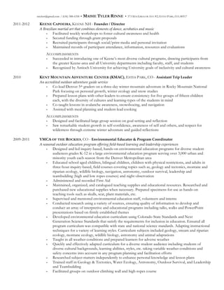 mtylerr@gmail.com / (636) 388-6358 • MAISIE TYLER RINNE • 373 MACGREGOR AVE #2, ESTES PARK, CO, 80517
2011-2012 KEENE CAPOEIRA, KEENE NH - Founder  /  Director  
A  Brazilian  martial  art  that  combines  elements  of  dance,  acrobatics  and  music  
- Facilitated weekly workshops to foster cultural awareness and health
- Secured funding through grant proposals
- Recruited participants through social/print media and personal invitation
- Maintained records of participant attendance, information, resources and evaluations
ACCOMPLISHMENTS
- Succeeded in introducing one of Keene’s most diverse cultural programs, drawing participants from
the greater Keene-area and all University departments including faculty, staff, and students
- Recognized by Antioch University for achieving University goals of inclusivity and cultural awareness
2010 KENT MOUNTAIN ADVENTURE CENTER (KMAC), ESTES PARK, CO - Assistant  Trip  Leader  
An  accredited  outdoor  adventure  guide  service    
- Co-lead Denver 5th graders on a three-day winter mountain adventure in Rocky Mountain National
Park focusing on personal growth, winter ecology and snow studies
- Prepared lesson plans with other leaders to ensure consistency for five groups of fifteen children
each, with the diversity of cultures and learning-types of the students in mind
- Co-taught lessons in avalanche awareness, snowshoeing, and navigation
- Assisted with meal planning and student-lead cooking
ACCOMPLISHMENTS
- Designed and facilitated large group session on goal setting and reflection
- Saw remarkable student growth in self-confidence, awareness of self and others, and respect for
wilderness through extreme winter adventure and guided reflections
2009-2011 YMCA OF THE ROCKIES, CO - Environmental  Educator  &  Program  Coordinator  
A  seasonal  outdoor  education  program  offering  field-­‐‑based  learning  and  leadership  experiences
- Designed and led inquiry-based, hands-on environmental education programs for diverse student
audiences grades K-12 in a large environmental education program serving over 3,000 urban and
minority youth each season from the Denver Metropolitan area
- Educated school aged children, bilingual children, children with physical restrictions, and adults in
three-hour inquiry-based, field courses covering topics such as, geology and tectonics, montane and
riparian ecology, wildlife biology, navigation, astronomy, outdoor survival, leadership and
teambuilding (high and low ropes courses) and night observation
- Administered and recorded First Aid
- Maintained, organized, and catalogued teaching supplies and educational resources. Researched and
purchased new educational supplies when necessary. Prepared specimens for use as hands-on
teaching tools such as skulls, scat, plant materials, etc.
- Supervised and mentored environmental education staff, volunteers and interns
- Conducted research using a variety of sources, ensuring quality of information to develop and
conduct an array of interpretive and educational programs including talks, walks and PowerPoint
presentations based on firmly established themes
- Developed environmental education curriculum using Colorado State Standards and Next
Generation Science Standards that satisfy the requirements for inclusion in education. Ensured all
program curriculum was compatible with state and national science standards. Adapting instructional
techniques for a variety of learning styles. Curriculum subjects included geology, stream and riparian
ecology, montane ecology, wildlife biology, astronomy and animal adaptations
- Taught in all weather conditions and prepared learners for adverse weather
- Quickly and effectively adapted curriculum for a diverse student audience including students of
diverse cultural backgrounds, learning abilities, styles, etc. taking variable weather conditions and
safety concerns into account in any program planning and facilitation efforts
- Researched subject matters independently to enhance personal knowledge and lesson plans
- Trained staff in Geology & Tectonics, Water Ecology, Astronomy, Outdoor Survival, and Leadership
and Teambuilding
- Facilitated groups on outdoor climbing wall and high-ropes course
 