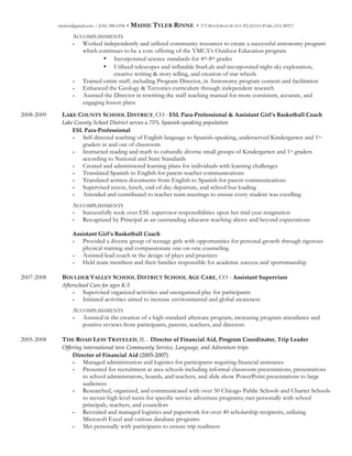 mtylerr@gmail.com / (636) 388-6358 • MAISIE TYLER RINNE • 373 MACGREGOR AVE #2, ESTES PARK, CO, 80517
ACCOMPLISHMENTS
- Worked independently and utilized community resources to create a successful astronomy program
which continues to be a core offering of the YMCA’s Outdoor Education program
• Incorporated science standards for 4th-8th grades
• Utilized telescopes and inflatable StarLab and incorporated night sky exploration,
creative writing & story telling, and creation of star wheels
- Trained entire staff, including Program Director, in Astronomy program content and facilitation
- Enhanced the Geology & Tectonics curriculum through independent research
- Assisted the Director in rewriting the staff teaching manual for more consistent, accurate, and
engaging lesson plans
2008-2009 LAKE COUNTY SCHOOL DISTRICT, CO - ESL  Para-­‐‑Professional  &  Assistant  Girl’s  Basketball  Coach
Lake  County  School  District  serves  a  75%  Spanish-­‐‑speaking  population  
ESL  Para-­‐‑Professional
- Self-directed teaching of English language to Spanish-speaking, underserved Kindergarten and 1st-
graders in and out of classroom
- Instructed reading and math to culturally diverse small groups of Kindergarten and 1st graders
according to National and State Standards
- Created and administered learning plans for individuals with learning challenges
- Translated Spanish to English for parent-teacher communications
- Translated written documents from English to Spanish for parent communications
- Supervised recess, lunch, end-of-day departure, and school bus loading
- Attended and contributed to teacher team meetings to ensure every student was excelling
ACCOMPLISHMENTS
- Successfully took over ESL supervisor responsibilities upon her mid-year resignation
- Recognized by Principal as an outstanding educator reaching above and beyond expectations
Assistant  Girl’s  Basketball  Coach  
- Provided a diverse group of teenage girls with opportunities for personal growth through rigorous
physical training and compassionate one-on-one counseling
- Assisted lead coach in the design of plays and practices
- Held team members and their families responsible for academic success and sportsmanship
2007-2008 BOULDER VALLEY SCHOOL DISTRICT SCHOOL AGE CARE, CO - Assistant  Supervisor
Afterschool  Care  for  ages  K-­‐‑5  
- Supervised organized activities and unorganized play for participants
- Initiated activities aimed to increase environmental and global awareness
ACCOMPLISHMENTS
- Assisted in the creation of a high-standard aftercare program, increasing program attendance and
positive reviews from participants, parents, teachers, and directors
2005-2008 THE ROAD LESS TRAVELED, IL - Director  of  Financial  Aid,  Program  Coordinator,  Trip  Leader
Offering  international  teen  Community  Service,  Language,  and  Adventure  trips    
Director  of  Financial  Aid  (2005-­‐‑2007)
- Managed administration and logistics for participants requiring financial assistance
- Presented for recruitment at area schools including informal classroom presentations, presentations
to school administrators, boards, and teachers, and slide show PowerPoint presentations to large
audiences
- Researched, organized, and communicated with over 50 Chicago Public Schools and Charter Schools
to recruit high level teens for specific service adventure programs; met personally with school
principals, teachers, and councilors
- Recruited and managed logistics and paperwork for over 40 scholarship recipients, utilizing
Microsoft Excel and various database programs
- Met personally with participants to ensure trip readiness
 