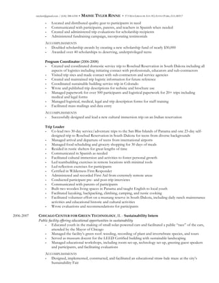 mtylerr@gmail.com / (636) 388-6358 • MAISIE TYLER RINNE • 373 MACGREGOR AVE #2, ESTES PARK, CO, 80517
- Located and distributed quality gear to participants in need
- Communicated with participants, parents, and teachers in Spanish when needed
- Created and administered trip evaluations for scholarship recipients
- Administered fundraising campaign, incorporating testimonials
ACCOMPLISHMENTS
- Doubled scholarship awards by creating a new scholarship fund of nearly $30,000
- Awarded over 40 scholarships to deserving, underprivileged teens
  
Program  Coordinator  (2006-­‐‑2008)
- Created and coordinated domestic service trip to Rosebud Reservation in South Dakota including all
aspects of logistics including initiating contact with professionals, educators and sub-contractors
- Visited trip sites and made contact with sub-contractors and service agencies
- Created and maintained trip logistic information for future reference
- Coordinated sustainable building service trip in Colorado
- Wrote and published trip descriptions for website and brochure use
- Managed paperwork for over 500 participants and logistical paperwork for 20+ trips including
medical and legal forms
- Managed logistical, medical, legal and trip description forms for staff training
- Facilitated mass mailings and data entry
ACCOMPLISHMENTS
- Successfully designed and lead a new cultural immersion trip on an Indian reservation
  
Trip  Leader  
- Co-lead two 30-day service/adventure trips to the San Blas Islands of Panama and one 23-day self-
designed trip to Rosebud Reservation in South Dakota for teens from diverse backgrounds
- Managed arrival and departure of teens from international airports
- Managed food scheduling and grocery shopping for 30 days of meals
- Resided in rustic shelters for great lengths of time
- Communicated in Spanish as needed
- Facilitated cultural immersion and activities to foster personal growth
- Led teambuilding exercises in remote locations with minimal tools
- Led reflection exercises for participants
- Certified in Wilderness First Responder
- Administered and recorded First Aid from extremely remote areas
- Conducted participant pre- and post-trip interviews
- Communicated with parents of participants
- Built two wooden living spaces in Panama and taught English to local youth
- Facilitated kayaking, backpacking, climbing, camping, and rustic cooking
- Facilitated volunteer effort on a mustang reserve in South Dakota, including daily ranch maintenance
activities and educational historic and cultural activities
- Wrote evaluations and recommendations for participants
2006-2007 CHICAGO CENTER FOR GREEN TECHNOLOGY, IL - Sustainability  Intern
Public  facility  offering  educational  opportunities  in  sustainability  
- Educated youth in the making of small solar-powered cars and facilitated a public “race” of the cars,
attended by the Mayor of Chicago
- Managed the facility’s green roof: weeding, recording of plant and invertebrate species, and tours
- Served as museum docent for the LEED Certified building with sustainable landscaping
- Managed educational workshops, including room set-up, technology set-up, greeting guest speakers
and participants, and facilitating evaluations
ACCOMPLISHMENTS
- Designed, implemented, constructed, and facilitated an educational straw-bale maze at the city’s
Sustainability Fair
 