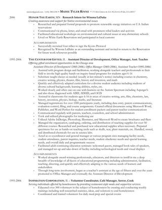 mtylerr@gmail.com / (636) 388-6358 • MAISIE TYLER RINNE • 373 MACGREGOR AVE #2, ESTES PARK, CO, 80517
2006 HONOR THE EARTH, MN - Research  Intern  for  Winona  LaDuke
Creating  awareness  and  support  for  Native  environmental  issues  
- Researched and prepared formal proposals to promote renewable energy initiatives on U.S. Indian
reservations
- Communicated via phone, letter, and email with prominent tribal leaders and activists
- Facilitated educational workshops on environmental and cultural issues at area elementary schools
- Lived on White Earth Reservation and participated in local customs
ACCOMPLISHMENTS
- Successfully recruited four tribes to sign the Kyoto Protocol
- Recognized by Winona LaDuke as an outstanding assistant and invited to return to the Reservation
for future work whenever possible
1995-2006 THE CENTER FOR GIFTED, IL - Assistant  Director  of  Development,  Office  Manager,  Asst.  Teacher
Offering  gifted  enrichment  opportunities  in  the  Chicago  area  
Assistant  Director  of  Development  (2005-­‐‑2006),  Office  Manager  (2003-­‐‑2006),  Assistant  Teacher  (1995-­‐‑2006)
- Assisted with program design and facilitation, working alongside teachers and professionals in their
field to invoke high quality hands-on inquiry-based programs for students ages 6-16
- Substitute taught classes as needed (usually at last minute’s notice) including courses in chemistry,
creative writing, physics, theater, film, history and invention, and math
- Quickly and effectively adapted curriculum for a diverse student audience including students of
diverse cultural backgrounds, learning abilities, styles, etc.
- Worked closely and often one-on-one with learners on the Autism Spectrum including Asperger’s
and also those diagnosed with ADD, ADHD, and OCD
- Assisted in classrooms for students ages 6-16 in areas of creative writing, arts, film, chemistry, law,
history, invention, physics, biology, maths, and literature
- Managed registrations for over 1000 participants yearly, including data entry, parent communications,
evaluation control, filing, and course assignments. Created official documents using Microsoft Word,
Publisher, and Word Perfect for student enrollment packets and parent-teacher communications
- Communicated regularly with parents, teachers, councilors, and school administrators
- Took and utilized photographs for marketing use
- Utilized Adobe InDesign, Photoshop, Illustrator, and Microsoft Word to create brochures and fliers
- Managed the organization, cataloging, ordering, and distribution of teaching supplies for over 50
different courses. Researched and purchased new educational supplies when necessary. Prepared
specimens for use as hands-on teaching tools such as skulls, scat, plant materials, etc. Handled, stored,
and distributed chemicals for use in science labs.
- Acted as co-coordinator and general manager at various program sites managing facility needs,
student attendance, parent inquiries, teacher needs, student obedience needs and special learning
needs, and overall daily and programmatic success
- Facilitated adult continuing education seminars: welcomed guests, managed book sales of speakers,
and managed set-up and take-down of facility including technological needs and visual displays
ACCOMPLISHMENTS
- Worked alongside award-winning professionals, educators, and directors to instill in me a deep
breadth of knowledge of all facets of educational programming including administration, facilitation,
teaching, directing, and quickly and effectively adapting to the various needs of learners and
stakeholders
- Through long-term involvement, began as a teacher’s assistant at the age of fifteen and over the years
promoted to Office Manager and eventually the Assistant Director of Development
1995-2006 INSPIRATION CORPORATION, IL – Volunteer  Coordinator,  Café  Manager,  Server,  Cook
Serving  individuals  affected  by  homelessness  by  providing  restaurant-­‐‑style  meals  and  supportive  services    
- Educated over 300 volunteers in the subject of homelessness by creating and conducting weekly
trainings including well researched statistics, ideas, and solutions to end homelessness
- Coordinated and trained volunteers for daily meal prep and special events
 