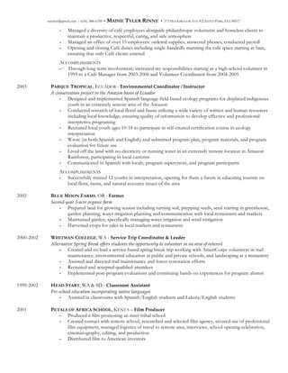 mtylerr@gmail.com / (636) 388-6358 • MAISIE TYLER RINNE • 373 MACGREGOR AVE #2, ESTES PARK, CO, 80517
- Managed a diversity of café employees alongside philanthropic volunteers and homeless clients to
maintain a productive, respectful, caring, and safe atmosphere
- Managed an office of over 15 employees: ordered supplies, answered phones, conducted payroll
- Opening and closing Café duties including single-handedly manning the café space starting at 5am,
ensuring that only Café clients entered
ACCOMPLISHMENTS
- Through long-term involvement, increased my responsibilities starting as a high-school volunteer in
1995 to a Café Manager from 2003-2006 and Volunteer Coordinator from 2004-2005
2003 PARQUE TROPICAL, ECUADOR - Environmental  Coordinator  /  Instructor
A  conservation  project  in  the  Amazon  basin  of  Ecuador  
- Designed and implemented Spanish language field-based ecology programs for displaced indigenous
youth in an extremely remote area of the Amazon
- Conducted research of local floral and fauna utilizing a wide variety of written and human resources
including local knowledge, ensuring quality of information to develop effective and professional
interpretive programing
- Recruited local youth ages 10-18 to participate in self-created certification course in ecology
interpretation
- Wrote (in both Spanish and English) and submitted program plan, program materials, and program
evaluation for future use
- Lived off the land with no electricity or running water in an extremely remote location in Amazon
Rainforest, participating in local customs
- Communicated in Spanish with locals, program supervisors, and program participants
ACCOMPLISHMENTS
- Successfully trained 12 youths in interpretation, opening for them a future in educating tourists on
local flora, fauna, and natural resource issues of the area
2002 BLUE MOON FARMS, OR - Farmer
Second-­‐‑year  3-­‐‑acre  organic  farm  
- Prepared land for growing season including turning soil, prepping seeds, seed starting in greenhouse,
garden planning, water irrigation planning and communication with local restaurants and markets
- Maintained garden, specifically managing water irrigation and wind mitigation
- Harvested crops for sales in local markets and restaurants
2000-2002 WHITMAN COLLEGE, WA - Service  Trip  Coordinator  &  Leader
Alternative  Spring  Break  offers  students  the  opportunity  to  volunteer  in  an  area  of  interest  
- Created and co-lead a service-based spring break trip working with AmeriCorps volunteers in trail
maintenance, environmental education at public and private schools, and landscaping at a monastery
- Assisted and directed trail maintenance and forest restoration efforts
- Recruited and accepted qualified attendees
- Implemented post-program evaluations and continuing hands-on experiences for program alumni
1999-2002 HEAD START, WA & SD - Classroom  Assistant
Pre-­‐‑school  education  incorporating  native  languages  
- Assisted in classrooms with Spanish/English students and Lakota/English students
2001 PETALS OF AFRICA SCHOOL, KENYA – Film  Producer
- Produced a film promoting an inter-tribal school
- Created contact with remote school, researched and selected film agency, secured use of professional
film equipment, managed logistics of travel to remote area, interviews, school opening celebration,
cinematography, editing, and production
- Distributed film to American investors
 