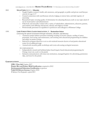 mtylerr@gmail.com / (636) 388-6358 • MAISIE TYLER RINNE • 373 MACGREGOR AVE #2, ESTES PARK, CO, 80517
2001 SOLAI FARM, KENYA - Educator
- Taught English, women’s health, aids awareness, and geography at public and private rural Kenyan
schools for ages 4-17
- Created connections with rural Kenyan schools, lodging at remote farm, and daily logistics of
internship
- Researched topics ensuring quality of information for educating Kenyan youth on any topic asked of
me by local teachers and administrators
- Effectively and smoothly worked with a variety of stakeholders, administrators, educators, parents,
and students with differing educational, cultural, and religious models
- Professionally presented on expedition to professors and colleagues at Whitman College
1999 LAKE FOREST OPEN LANDS ASSOCIATION, IL - Restoration  Intern
Conserving  the  natural  environment  through  restoration,  education,  and  advocacy
- Assisted in prairie habitat restoration including weeding of invasive species, seeding of native
perennials, seed saving, trail maintenance, and assisting with educational programming for children
and adults on prairie ecology
- Selected by program directors to act as sole weekend museum docent at local prairie educational
center for an additional wage
- Assisted with monthly public workshops and events advocating ecological awareness
ACCOMPLISHMENTS
- Independently created and facilitated place-based inquiry-based educational programming for
Chicago inner-city youth on the prairie
- Initiated communications with inner-city institutions, managed logistics for advertising, permission
slips, and travel to the prairie
CERTIFICATIONS ___________________________________________________________________________
CPR / First Aid: Expires 2017
Project Wet and Project Wild Certification: acquired in 2012
Environmental Education Certification: in process
Valid CO Drivers License: Expires 2018
Wilderness First Responder: expired 2011
 