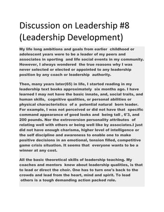 Discussion on Leadership #8
(Leadership Development)
My life long ambitions and goals from earlier childhood or
adolescent years were to be a leader of my peers and
associates in sporting and life social events in my community.
However, I always wondered the true reasons why I was
never selected or elected or appointed to any leadership
position by any coach or leadership authority.
Then, many years later(65) in life, I started reading in my
leadership text books approximately six months ago. I have
learned I may not have the basic innate, and, social traits, and
human skills, cognitive qualities, or personal abilities or
physical characteristics of a potential natural born leader.
For example, I was not perceived or did not have that specific
command appearance of good looks and being tall , 6'3, and
200 pounds. Nor the extroversion personality attributes of
relating well with others or being well like by associates.I just
did not have enough charisma, higher level of intelligence or
the self discipline and awareness to enable one to make
positive decisions in an emotional, tension filled, competitive
game crisis situation. It seems that everyone wants to be a
winner at any cost.
All the basic theoretical skills of leadership teaching. My
coaches and mentors knew about leadership qualities, is that
to lead or direct the choir. One has to turn one's back to the
crowds and lead from the heart, mind and spirit. To lead
others is a tough demanding action packed role.
 