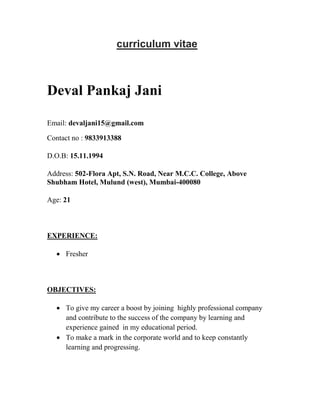 curriculum vitae
Deval Pankaj Jani
Email: devaljani15@gmail.com
Contact no : 9833913388
D.O.B: 15.11.1994
Address: 502-Flora Apt, S.N. Road, Near M.C.C. College, Above
Shubham Hotel, Mulund (west), Mumbai-400080
Age: 21
EXPERIENCE:
 Fresher
OBJECTIVES:
 To give my career a boost by joining highly professional company
and contribute to the success of the company by learning and
experience gained in my educational period.
 To make a mark in the corporate world and to keep constantly
learning and progressing.
 
