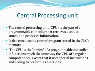 Central Processing unit
 The central processing unit (CPU) is the part of a
programmable controller that retrieves,decodes,
stores, and processes information.
 It also executes the control program stored in the PLC’s
memory.
 The CPU is the “brains” of a programmable controller.
It functions much the same way the CPU of a regular
computer does, except that it uses special instructions
and coding to perform its functions.
 
