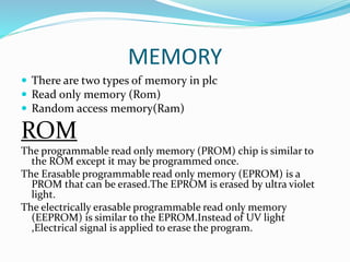 MEMORY
 There are two types of memory in plc
 Read only memory (Rom)
 Random access memory(Ram)
ROM
The programmable read only memory (PROM) chip is similar to
the ROM except it may be programmed once.
The Erasable programmable read only memory (EPROM) is a
PROM that can be erased.The EPROM is erased by ultra violet
light.
The electrically erasable programmable read only memory
(EEPROM) is similar to the EPROM.Instead of UV light
,Electrical signal is applied to erase the program.
 