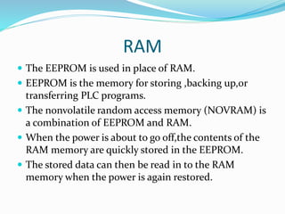 RAM
 The EEPROM is used in place of RAM.
 EEPROM is the memory for storing ,backing up,or
transferring PLC programs.
 The nonvolatile random access memory (NOVRAM) is
a combination of EEPROM and RAM.
 When the power is about to go off,the contents of the
RAM memory are quickly stored in the EEPROM.
 The stored data can then be read in to the RAM
memory when the power is again restored.
 