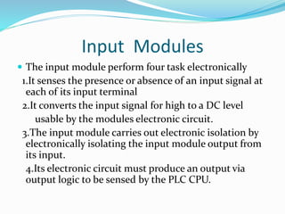 Input Modules
 The input module perform four task electronically
1.It senses the presence or absence of an input signal at
each of its input terminal
2.It converts the input signal for high to a DC level
usable by the modules electronic circuit.
3.The input module carries out electronic isolation by
electronically isolating the input module output from
its input.
4.Its electronic circuit must produce an output via
output logic to be sensed by the PLC CPU.
 