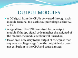 OUTPUT MODULES
 A DC signal from the CPU is converted through each
module terminal to a usable output voltage ,either AC
or DC.
 A signal from the CPU is received by the output
module if the cpu signal code matches the assigned of
the module.the module section will turned on.
 Isolation is necessary to the output of the cpu so that
any erratic voltage surge from the output device does
not get back in to the CPU and cause damage.
 