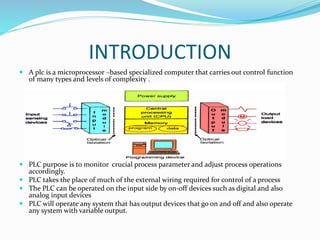 INTRODUCTION
 A plc is a microprocessor –based specialized computer that carries out control function
of many types and levels of complexity .
 PLC purpose is to monitor crucial process parameter and adjust process operations
accordingly.
 PLC takes the place of much of the external wiring required for control of a process
 The PLC can be operated on the input side by on-off devices such as digital and also
analog input devices
 PLC will operate any system that has output devices that go on and off and also operate
any system with variable output.
 
