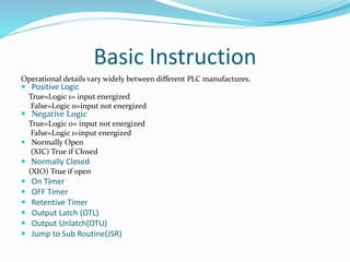 Basic Instruction
Operational details vary widely between different PLC manufactures.
 Positive Logic
True=Logic 1= input energized
False=Logic 0=input not energized
 Negative Logic
True=Logic 0= input not energized
False=Logic 1=input energized
 Normally Open
(XIC) True if Closed
 Normally Closed
(XIO) True if open
 On Timer
 OFF Timer
 Retentive Timer
 Output Latch (OTL)
 Output Unlatch(OTU)
 Jump to Sub Routine(JSR)
 