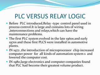 PLC VERSUS RELAY LOGIC
 Before PLC introduced,Relay -type control panel used in
process control.It is large and contains lots of wiring
,interconnections and relays,which can have the
maintenance problems.
 The first PLC system evolved in the late 1960s and early
1970s and these first PLCS were installed in automotive
plants.
 IN 1972 ,the introduction of microprocessor chip increased
computer power for all kinds of automation system s and
lowered the computer cost.
 IN 1980,large electronics and computer companies found
that PLC had become their greatest volume product.
 