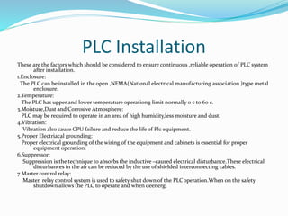 PLC Installation
These are the factors which should be considered to ensure continuous ,reliable operation of PLC system
after installation.
1.Enclosure:
The PLC can be installed in the open ,NEMA(National electrical manufacturing association )type metal
enclosure.
2.Temperature:
The PLC has upper and lower temperature operationg limit normally 0 c to 60 c.
3.Moisture,Dust and Corrosive Atmosphere:
PLC may be required to operate in an area of high humidity,less moisture and dust.
4.Vibration:
Vibration also cause CPU failure and reduce the life of Plc equipment.
5.Proper Electriacal grounding:
Proper electrical grounding of the wiring of the equipment and cabinets is essential for proper
equipment operation.
6.Suppressor:
Suppression is the technique to absorbs the inductive –caused electrical disturbance.These electrical
disturbances in the air can be reduced by the use of shielded interconnecting cables.
7.Master control relay:
Master relay control system is used to safety shut down of the PLCoperation.When on the safety
shutdown allows the PLC to operate and when deenergi
 
