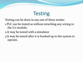 Testing
Testing can be done in any one of three modes
1.PLC can be tested as without attaching any wiring to
the I/o module.
2.It may be tested with a simulator
3.It may be tested after it is hooked up to the system to
operate.
 