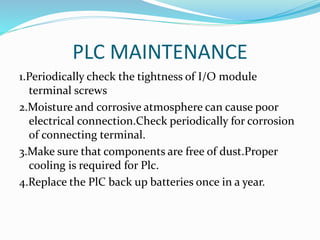 PLC MAINTENANCE
1.Periodically check the tightness of I/O module
terminal screws
2.Moisture and corrosive atmosphere can cause poor
electrical connection.Check periodically for corrosion
of connecting terminal.
3.Make sure that components are free of dust.Proper
cooling is required for Plc.
4.Replace the PlC back up batteries once in a year.
 