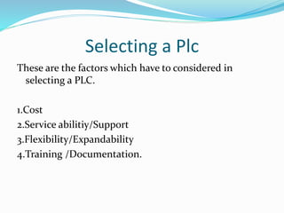 Selecting a Plc
These are the factors which have to considered in
selecting a PLC.
1.Cost
2.Service abilitiy/Support
3.Flexibility/Expandability
4.Training /Documentation.
 
