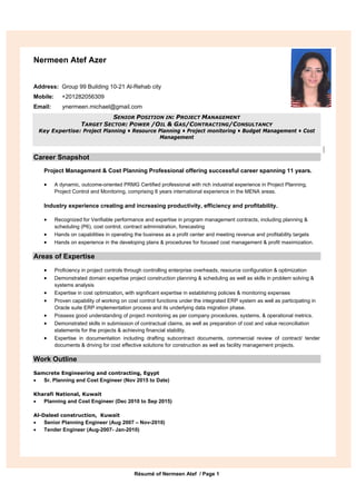 Résumé of Nermeen Atef / Page 1
Nermeen Atef Azer
Address: Group 99 Building 10-21 Al-Rehab city
Mobile: +201282056309
Email: ynermeen.michael@gmail.com
SENIOR POSITION IN: PROJECT MANAGEMENT
TARGET SECTOR: POWER /OIL & GAS/CONTRACTING/CONSULTANCY
Key Expertise: Project Planning • Resource Planning • Project monitoring • Budget Management • Cost
Management
Career Snapshot
Project Management & Cost Planning Professional offering successful career spanning 11 years.
 A dynamic, outcome-oriented PRMG Certified professional with rich industrial experience in Project Planning,
Project Control and Monitoring, comprising 8 years international experience in the MENA areas.
Industry experience creating and increasing productivity, efficiency and profitability.
 Recognized for Verifiable performance and expertise in program management contracts, including planning &
scheduling (P6), cost control, contract administration, forecasting
 Hands on capabilities in operating the business as a profit center and meeting revenue and profitability targets
 Hands on experience in the developing plans & procedures for focused cost management & profit maximization.
Areas of Expertise
 Proficiency in project controls through controlling enterprise overheads, resource configuration & optimization
 Demonstrated domain expertise project construction planning & scheduling as well as skills in problem solving &
systems analysis
 Expertise in cost optimization, with significant expertise in establishing policies & monitoring expenses
 Proven capability of working on cost control functions under the integrated ERP system as well as participating in
Oracle suite ERP implementation process and its underlying data migration phase.
 Possess good understanding of project monitoring as per company procedures, systems, & operational metrics.
 Demonstrated skills in submission of contractual claims, as well as preparation of cost and value reconciliation
statements for the projects & achieving financial stability.
 Expertise in documentation including drafting subcontract documents, commercial review of contract/ tender
documents & driving for cost effective solutions for construction as well as facility management projects.
Work Outline
Samcrete Engineering and contracting, Egypt
 Sr. Planning and Cost Engineer (Nov 2015 to Date)
Kharafi National, Kuwait
 Planning and Cost Engineer (Dec 2010 to Sep 2015)
Al-Daleel construction, Kuwait
 Senior Planning Engineer (Aug 2007 – Nov-2010)
 Tender Engineer (Aug-2007- Jan-2010)
 
