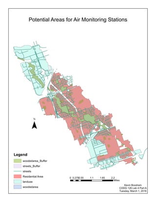 Potential Areas for Air Monitoring Stations
0 0.55 1.1 1.65 2.20.275
Miles
Legend
woodedarea_Buffer
streets_Buffer
streets
Residential Area
landuse
woodedarea
¯
Kevin Boodram
CODG 126 Lab 4 Part A
Tuesday, March 1, 2016
 