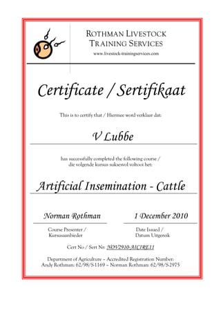 Certificate / Sertifikaat
This is to certify that / Hiermee word verklaar dat:
V Lubbe
has successfully completed the following course /
die volgende kursus suksesvol voltooi het:
Artificial Insemination - Cattle
Norman Rothman 1 December 2010
Course Presenter / Date Issued /
Kursusaanbieder Datum Uitgereik
Cert No / Sert Nr: NOV2910-AICIRE11
Department of Agriculture — Accredited Registration Number:
Andy Rothman: 62/98/S-1169 — Norman Rothman: 62/98/S-2975
ROTHMAN LIVESTOCK
TR AINING SERVICES
www.livestock-trainingservices.com
 